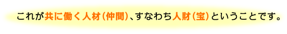 これが共に働く人材（仲間）、すなわち人財（宝）ということです。