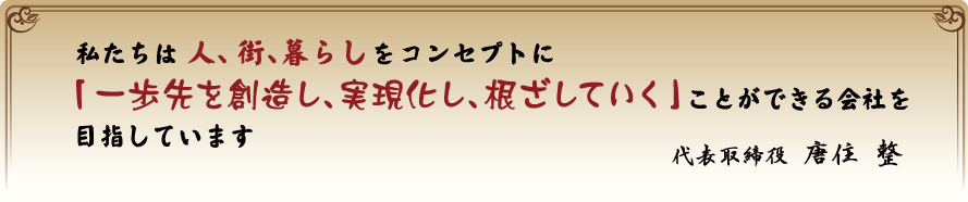 私たちは人、街、暮らしをコンセプトに「一歩先を創造し、実現化し、根ざしていく」ことができる会社を目指しています