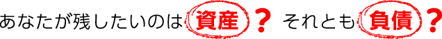 あなたが残したいのは資産?それとも負債?