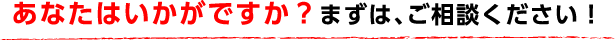 あなたはいかがですか?まずは、ご相談ください!