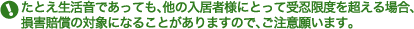 たとえ生活音であっても、他の入居者様にとって受忍限度を超える場合、損害賠償の対象になることがありますので、ご注意願います。